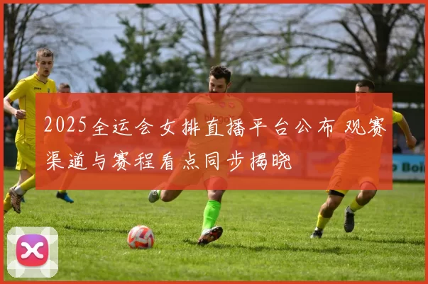 2025全运会女排直播平台公布 观赛渠道与赛程看点同步揭晓