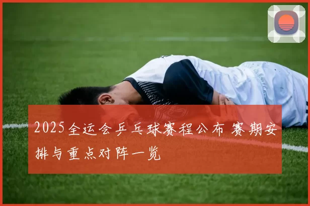 2025全运会乒乓球赛程公布 赛期安排与重点对阵一览