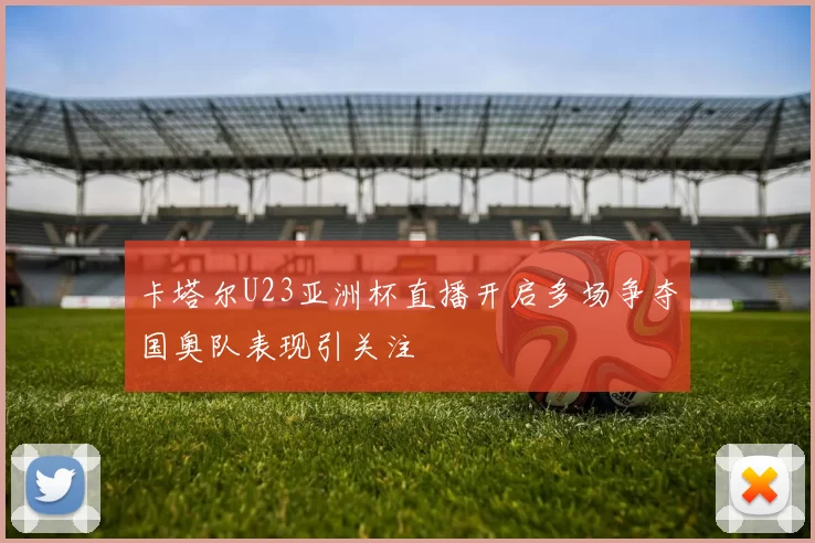 卡塔尔U23亚洲杯直播开启多场争夺国奥队表现引关注