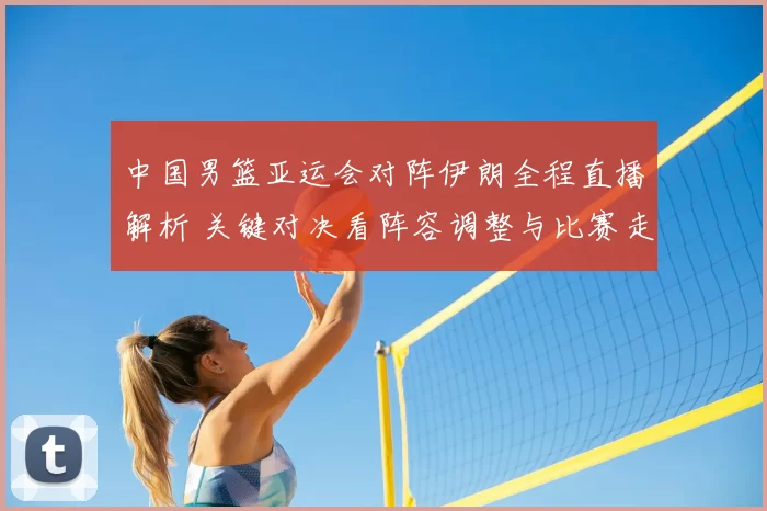 中国男篮亚运会对阵伊朗全程直播解析 关键对决看阵容调整与比赛走势