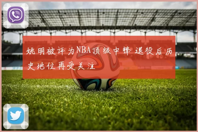 姚明被评为NBA顶级中锋 退役后历史地位再受关注