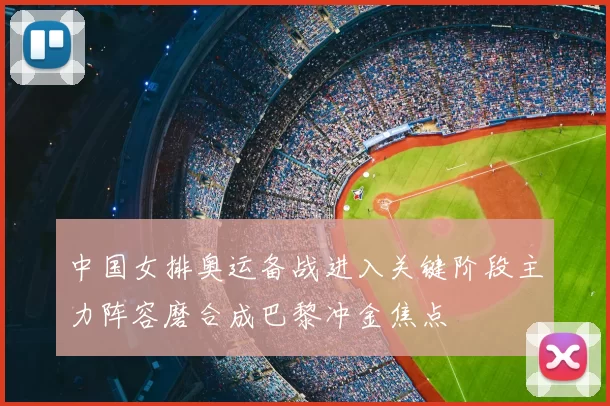中国女排奥运备战进入关键阶段主力阵容磨合成巴黎冲金焦点