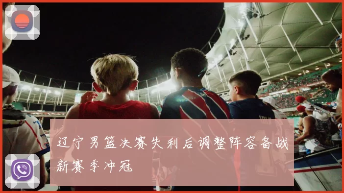 辽宁男篮决赛失利后调整阵容备战新赛季冲冠