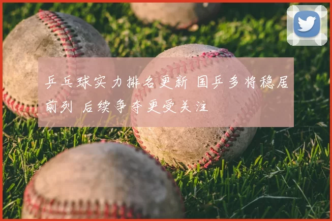 乒乓球实力排名更新 国乒多将稳居前列 后续争夺更受关注