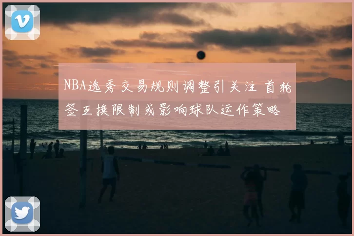 NBA选秀交易规则调整引关注 首轮签互换限制或影响球队运作策略