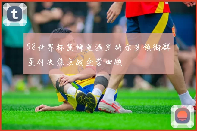 98世界杯集锦重温罗纳尔多领衔群星对决焦点战全景回顾