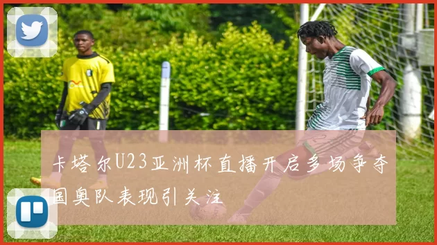 卡塔尔U23亚洲杯直播开启多场争夺国奥队表现引关注