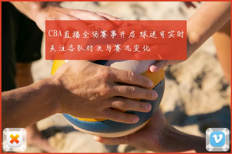 CBA直播全场赛事开启 球迷可实时关注各队对决与赛况变化