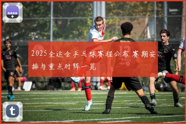 2025全运会乒乓球赛程公布 赛期安排与重点对阵一览