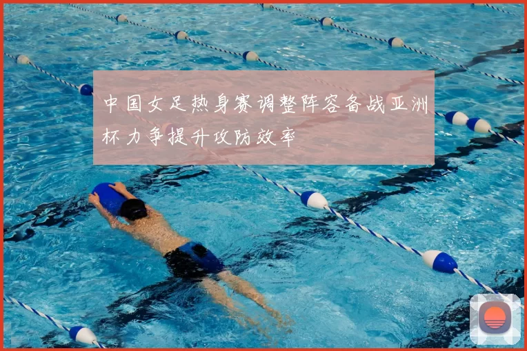 中国女足热身赛调整阵容备战亚洲杯力争提升攻防效率