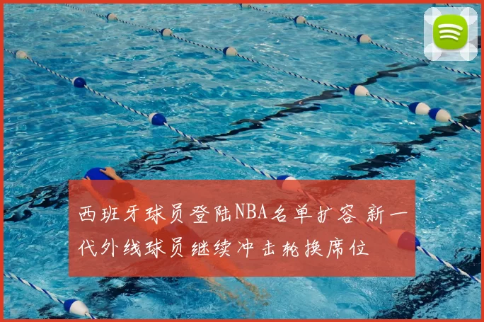 西班牙球员登陆NBA名单扩容 新一代外线球员继续冲击轮换席位
