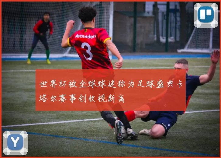 世界杯被全球球迷称为足球盛典卡塔尔赛事创收视新高