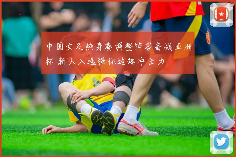 中国女足热身赛调整阵容备战亚洲杯 新人入选强化边路冲击力