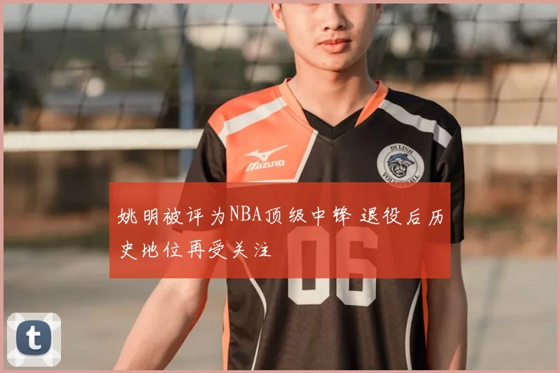 姚明被评为NBA顶级中锋 退役后历史地位再受关注