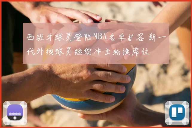 西班牙球员登陆NBA名单扩容 新一代外线球员继续冲击轮换席位