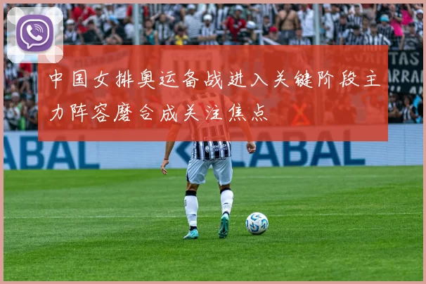 中国女排奥运备战进入关键阶段主力阵容磨合成关注焦点