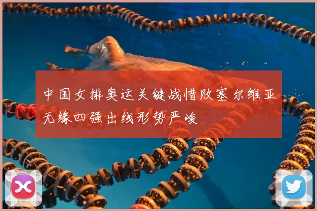 中国女排奥运关键战惜败塞尔维亚无缘四强出线形势严峻