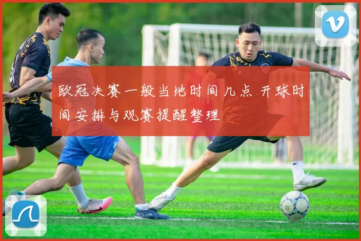 欧冠决赛一般当地时间几点 开球时间安排与观赛提醒整理