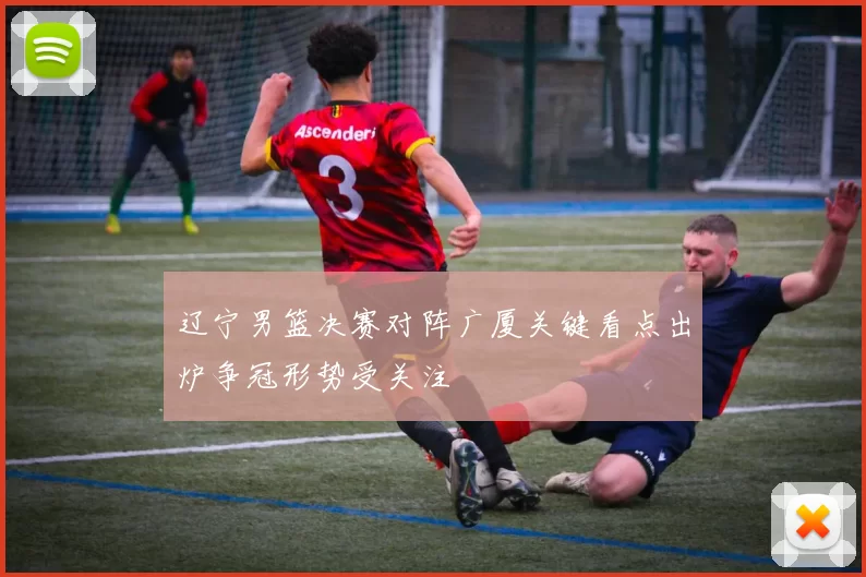 辽宁男篮决赛对阵广厦关键看点出炉争冠形势受关注