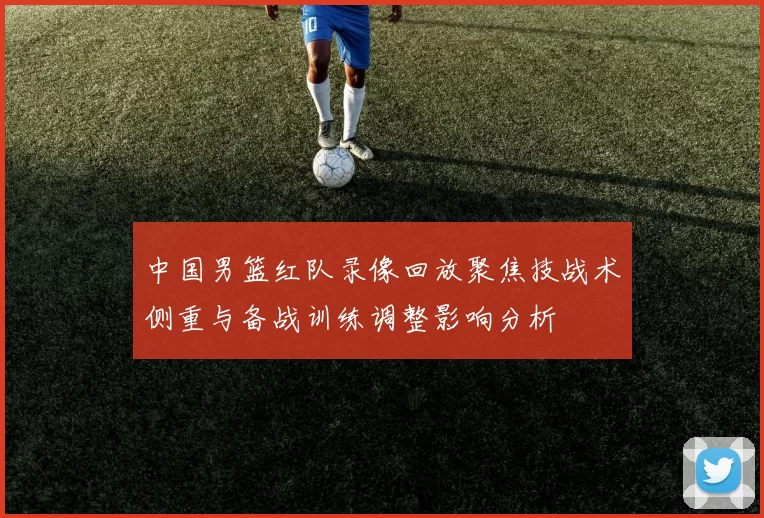 中国男篮红队录像回放聚焦技战术侧重与备战训练调整影响分析