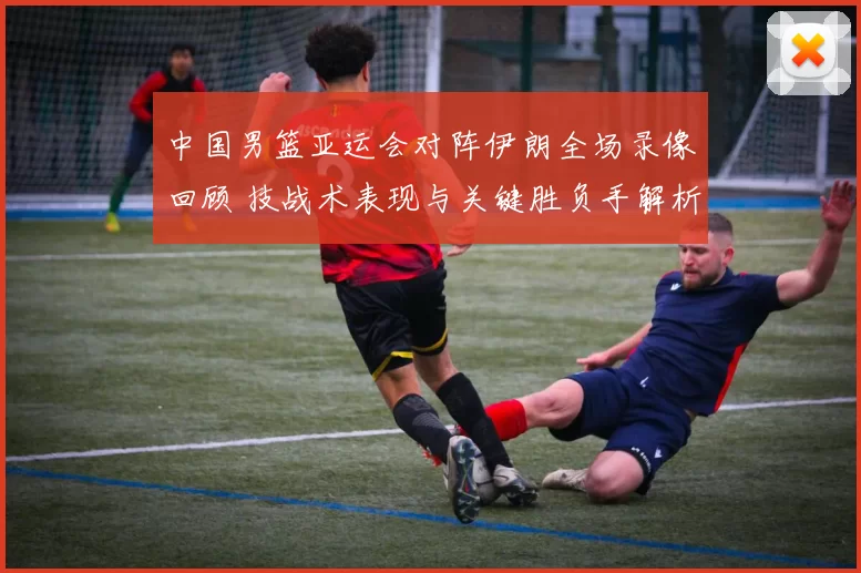 中国男篮亚运会对阵伊朗全场录像回顾 技战术表现与关键胜负手解析