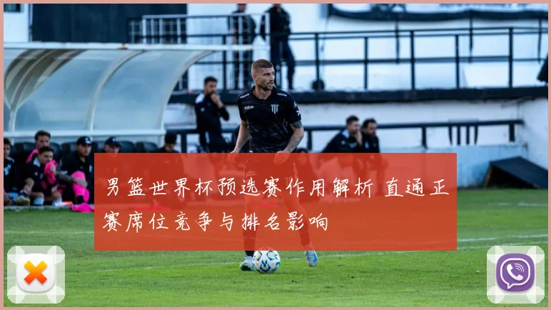 男篮世界杯预选赛作用解析 直通正赛席位竞争与排名影响