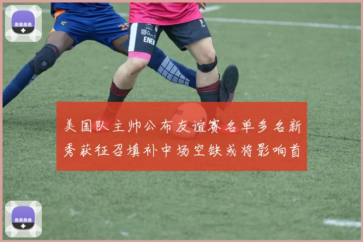 美国队主帅公布友谊赛名单多名新秀获征召填补中场空缺或将影响首发选择