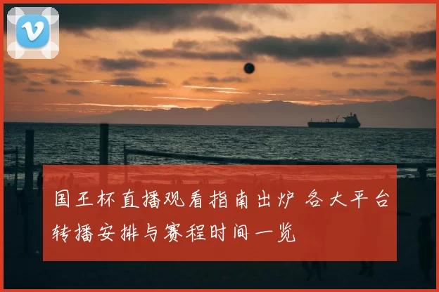 国王杯直播观看指南出炉 各大平台转播安排与赛程时间一览