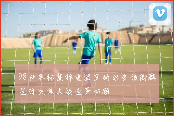 98世界杯集锦重温罗纳尔多领衔群星对决焦点战全景回顾