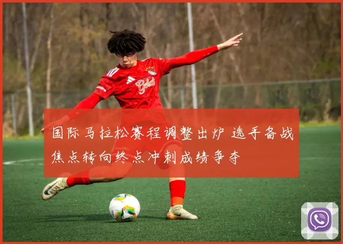 国际马拉松赛程调整出炉 选手备战焦点转向终点冲刺成绩争夺