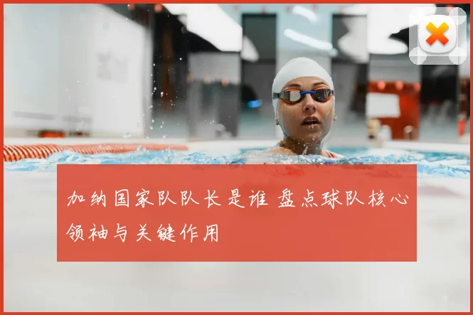 加纳国家队队长是谁 盘点球队核心领袖与关键作用