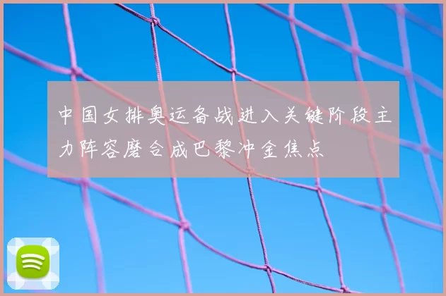 中国女排奥运备战进入关键阶段主力阵容磨合成巴黎冲金焦点