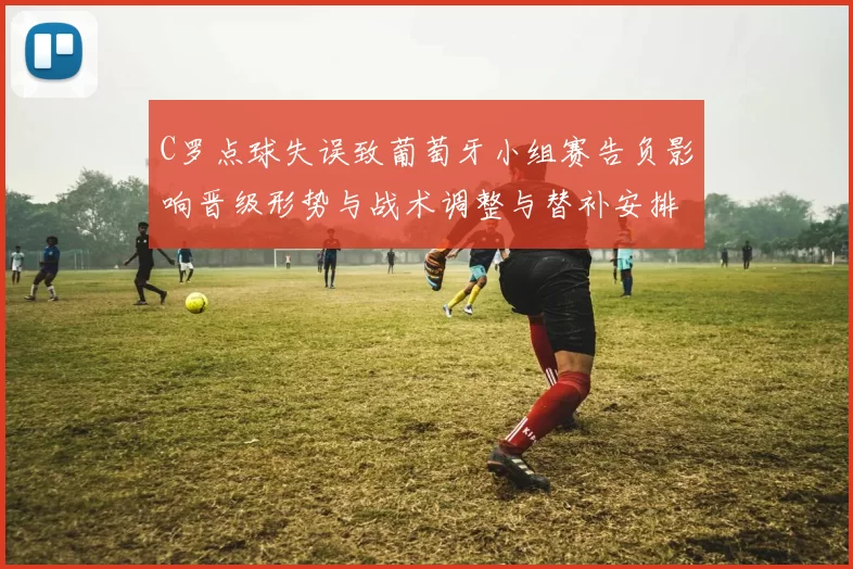 C罗点球失误致葡萄牙小组赛告负影响晋级形势与战术调整与替补安排