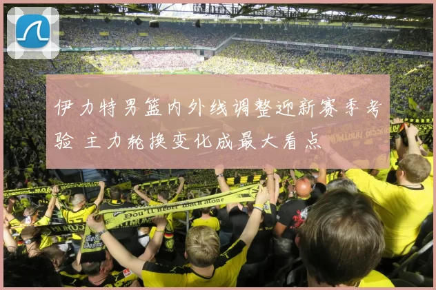 伊力特男篮内外线调整迎新赛季考验 主力轮换变化成最大看点