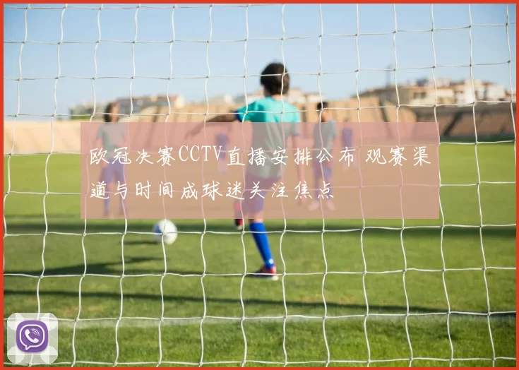 欧冠决赛CCTV直播安排公布 观赛渠道与时间成球迷关注焦点