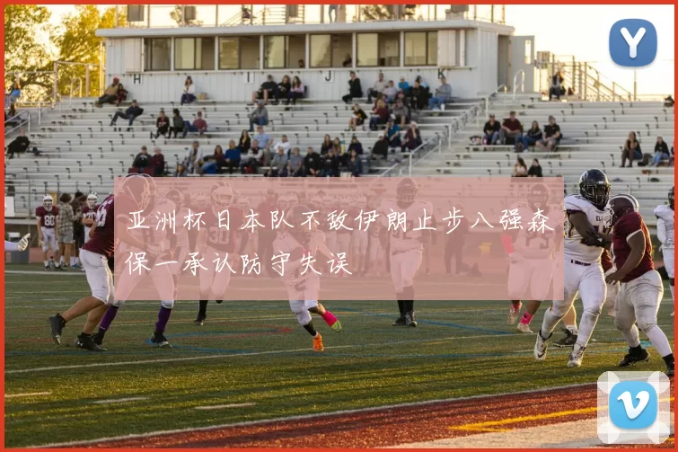 亚洲杯日本队不敌伊朗止步八强森保一承认防守失误