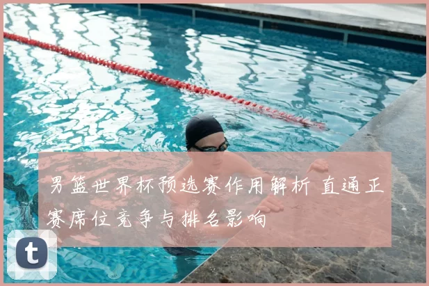 男篮世界杯预选赛作用解析 直通正赛席位竞争与排名影响