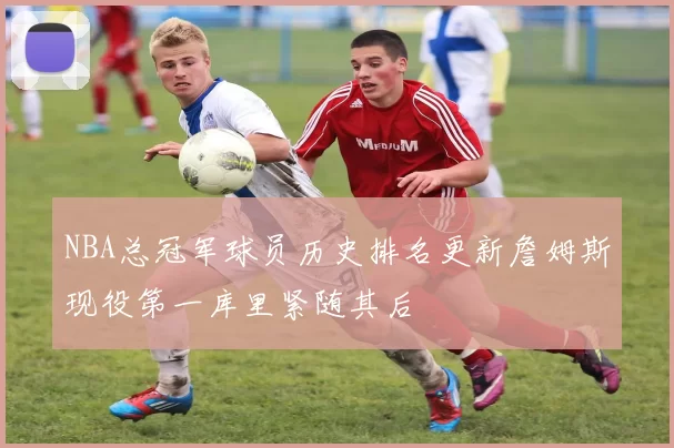 NBA总冠军球员历史排名更新詹姆斯现役第一库里紧随其后