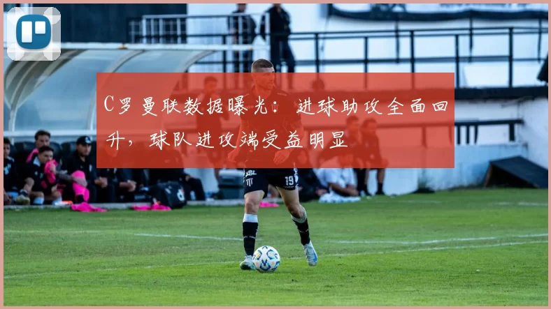 C罗曼联数据曝光：进球助攻全面回升，球队进攻端受益明显