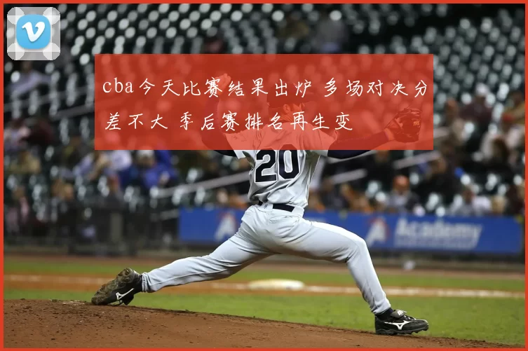 cba今天比赛结果出炉 多场对决分差不大 季后赛排名再生变