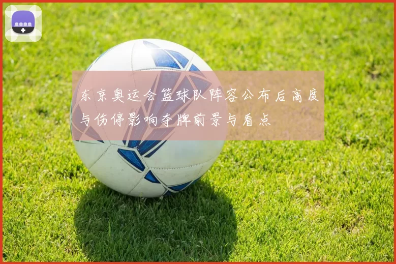 东京奥运会篮球队阵容公布后高度与伤停影响夺牌前景与看点