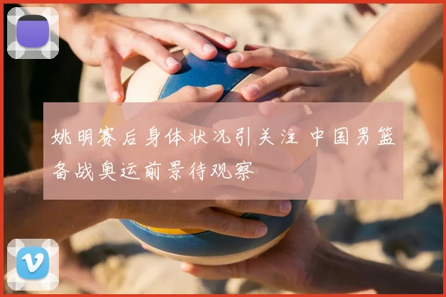 姚明赛后身体状况引关注 中国男篮备战奥运前景待观察