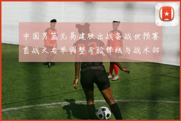 中国男篮无易建联出战备战世预赛首战大名单调整考验锋线与战术部署