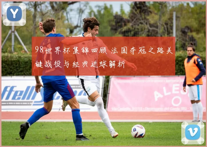 98世界杯集锦回顾 法国夺冠之路关键战役与经典进球解析