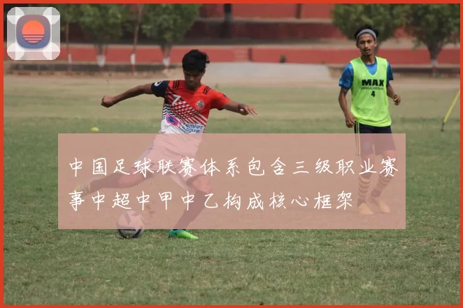 中国足球联赛体系包含三级职业赛事中超中甲中乙构成核心框架