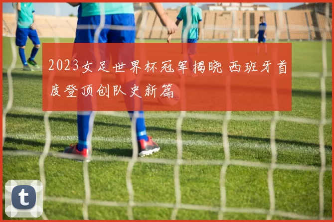 2023女足世界杯冠军揭晓 西班牙首度登顶创队史新篇