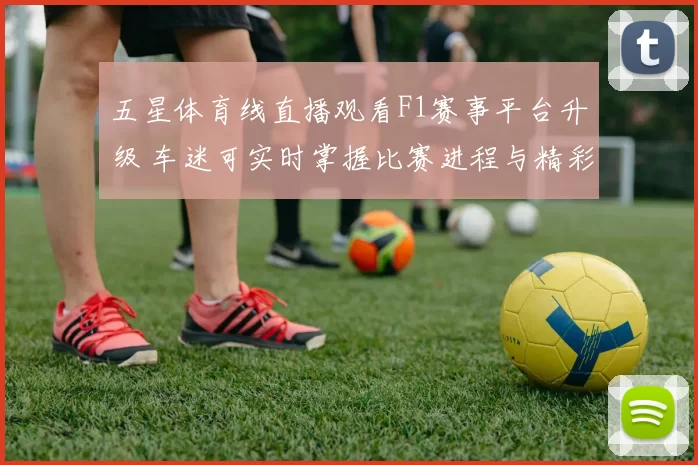 五星体育线直播观看F1赛事平台升级 车迷可实时掌握比赛进程与精彩看点