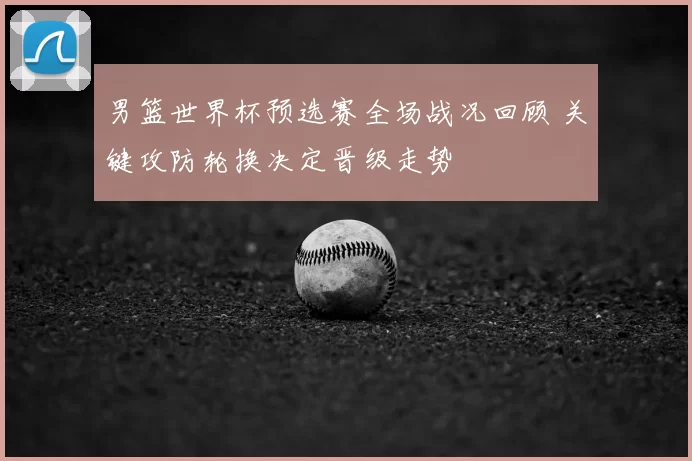 男篮世界杯预选赛全场战况回顾 关键攻防轮换决定晋级走势