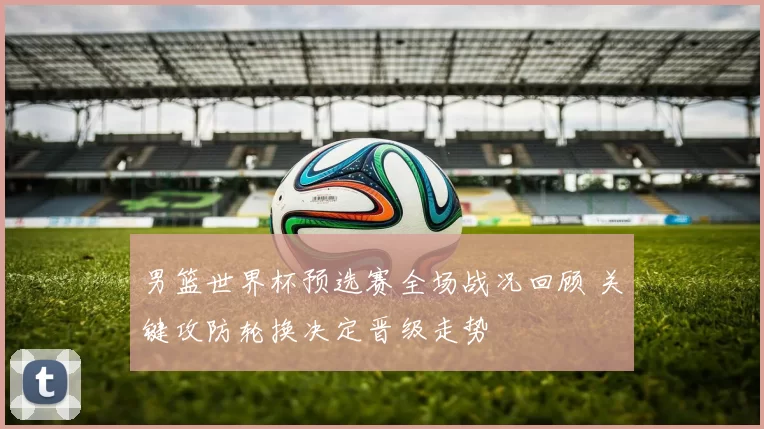 男篮世界杯预选赛全场战况回顾 关键攻防轮换决定晋级走势