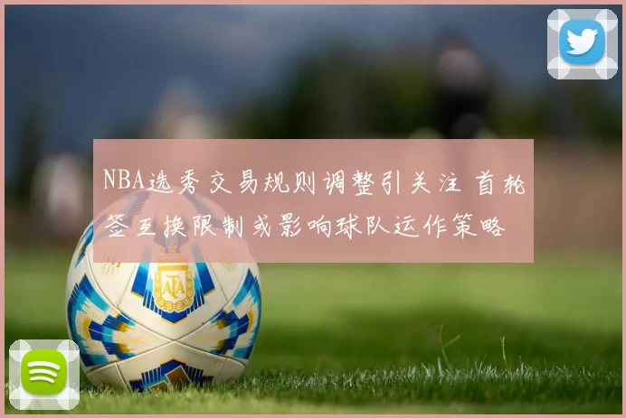 NBA选秀交易规则调整引关注 首轮签互换限制或影响球队运作策略